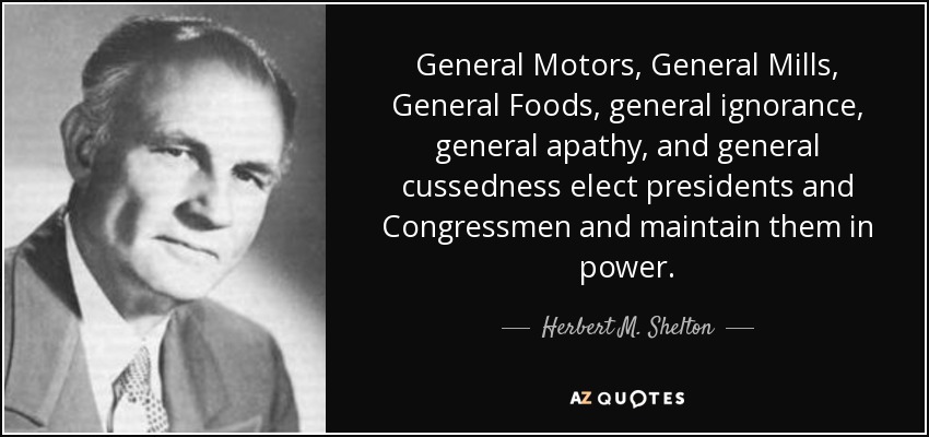 General Motors, General Mills, General Foods, general ignorance, general apathy, and general cussedness elect presidents and Congressmen and maintain them in power. - Herbert M. Shelton