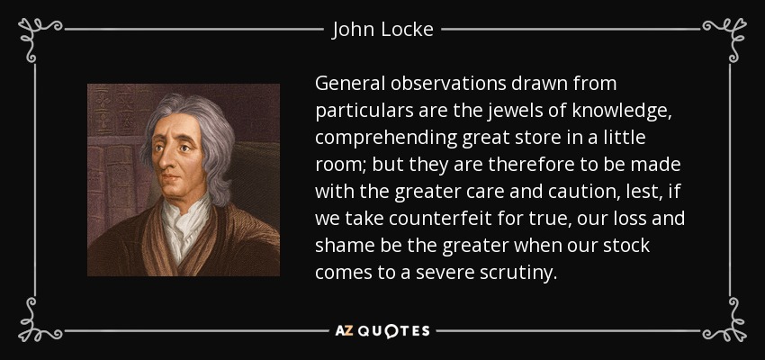 General observations drawn from particulars are the jewels of knowledge, comprehending great store in a little room; but they are therefore to be made with the greater care and caution, lest, if we take counterfeit for true, our loss and shame be the greater when our stock comes to a severe scrutiny. - John Locke