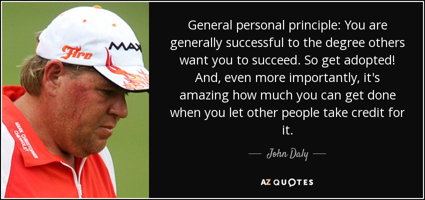 General personal principle: You are generally successful to the degree others want you to succeed. So get adopted! And, even more importantly, it's amazing how much you can get done when you let other people take credit for it. - John Daly