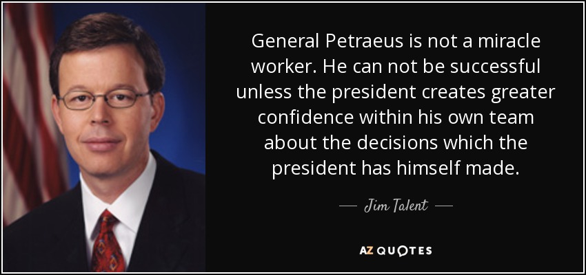 General Petraeus is not a miracle worker. He can not be successful unless the president creates greater confidence within his own team about the decisions which the president has himself made. - Jim Talent