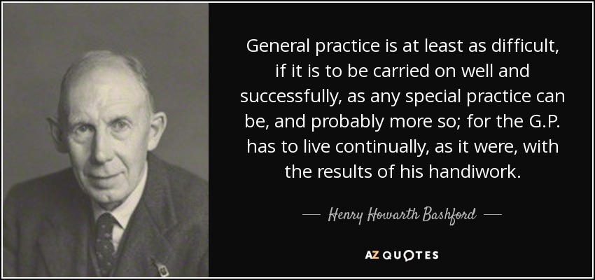 General practice is at least as difficult, if it is to be carried on well and successfully, as any special practice can be, and probably more so; for the G.P. has to live continually, as it were, with the results of his handiwork. - Henry Howarth Bashford