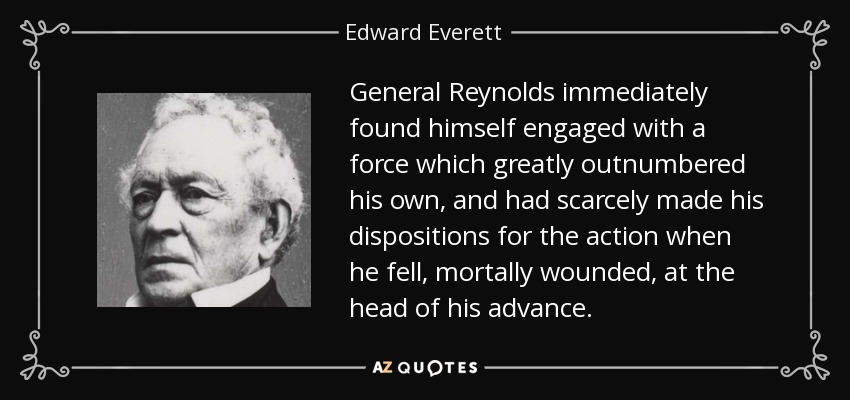 General Reynolds immediately found himself engaged with a force which greatly outnumbered his own, and had scarcely made his dispositions for the action when he fell, mortally wounded, at the head of his advance. - Edward Everett