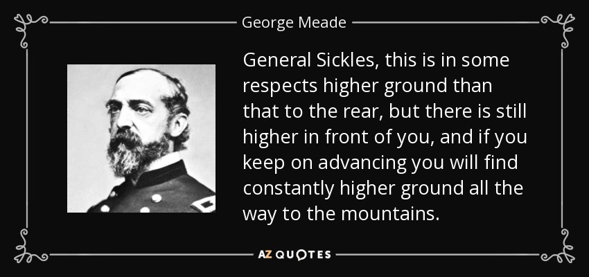 General Sickles, this is in some respects higher ground than that to the rear, but there is still higher in front of you, and if you keep on advancing you will find constantly higher ground all the way to the mountains. - George Meade