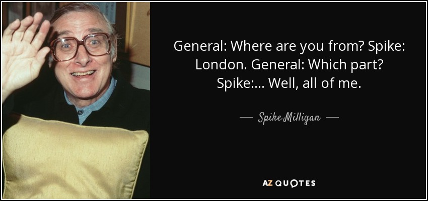 General: Where are you from? Spike: London. General: Which part? Spike: ... Well, all of me. - Spike Milligan