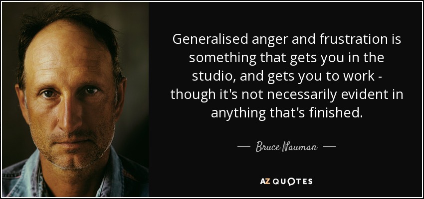 Generalised anger and frustration is something that gets you in the studio, and gets you to work - though it's not necessarily evident in anything that's finished. - Bruce Nauman