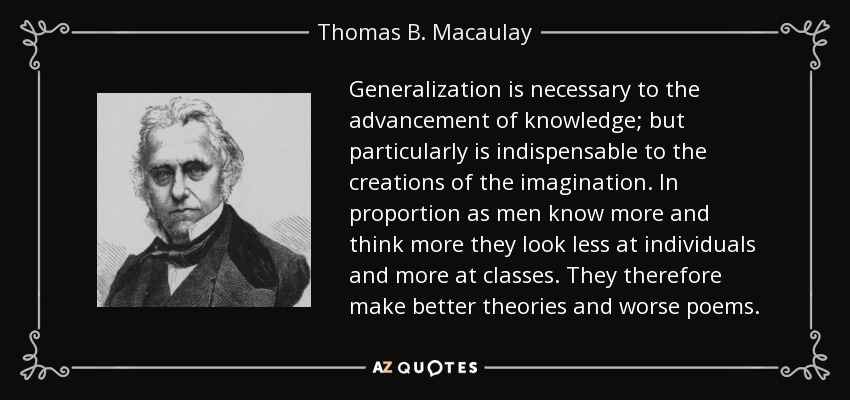 Generalization is necessary to the advancement of knowledge; but particularly is indispensable to the creations of the imagination. In proportion as men know more and think more they look less at individuals and more at classes. They therefore make better theories and worse poems. - Thomas B. Macaulay