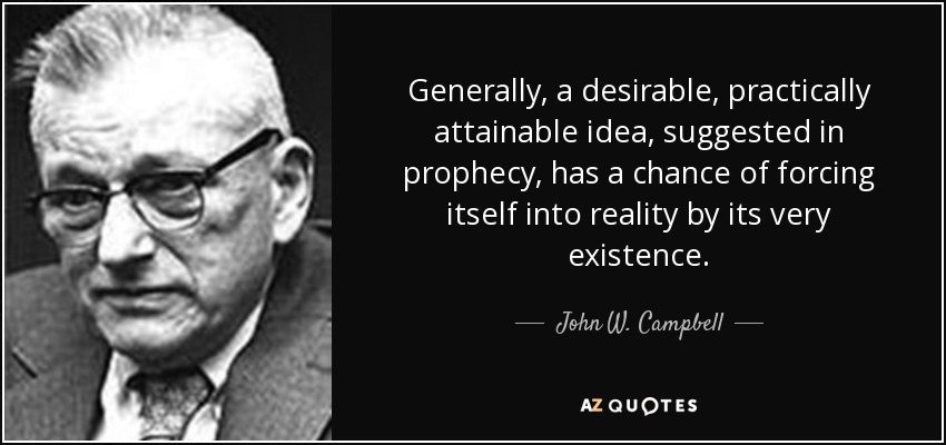 Generally, a desirable, practically attainable idea, suggested in prophecy, has a chance of forcing itself into reality by its very existence. - John W. Campbell