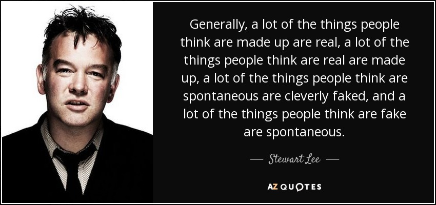 Generally, a lot of the things people think are made up are real, a lot of the things people think are real are made up, a lot of the things people think are spontaneous are cleverly faked, and a lot of the things people think are fake are spontaneous. - Stewart Lee