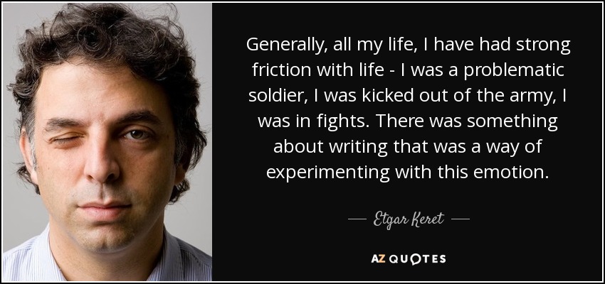Generally, all my life, I have had strong friction with life - I was a problematic soldier, I was kicked out of the army, I was in fights. There was something about writing that was a way of experimenting with this emotion. - Etgar Keret