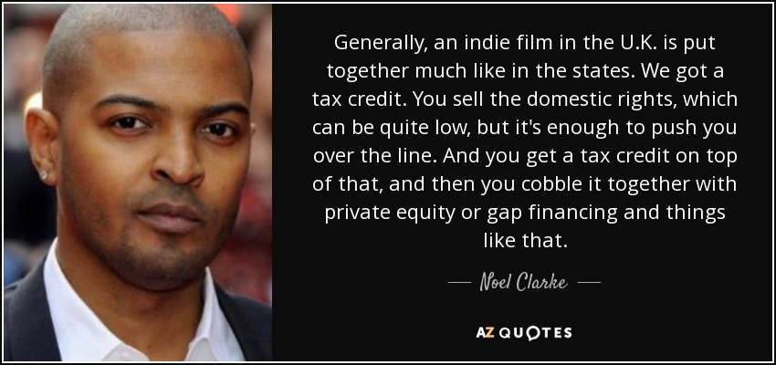 Generally, an indie film in the U.K. is put together much like in the states. We got a tax credit. You sell the domestic rights, which can be quite low, but it's enough to push you over the line. And you get a tax credit on top of that, and then you cobble it together with private equity or gap financing and things like that. - Noel Clarke