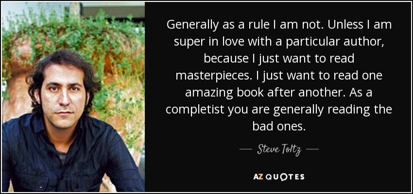Generally as a rule I am not. Unless I am super in love with a particular author, because I just want to read masterpieces. I just want to read one amazing book after another. As a completist you are generally reading the bad ones. - Steve Toltz
