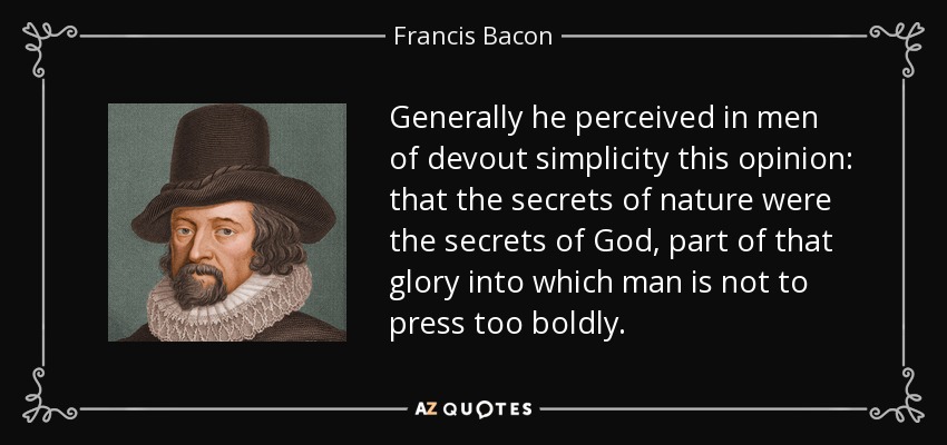 Generally he perceived in men of devout simplicity this opinion: that the secrets of nature were the secrets of God, part of that glory into which man is not to press too boldly. - Francis Bacon