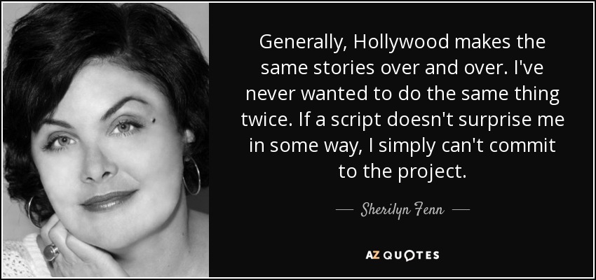 Generally, Hollywood makes the same stories over and over. I've never wanted to do the same thing twice. If a script doesn't surprise me in some way, I simply can't commit to the project. - Sherilyn Fenn