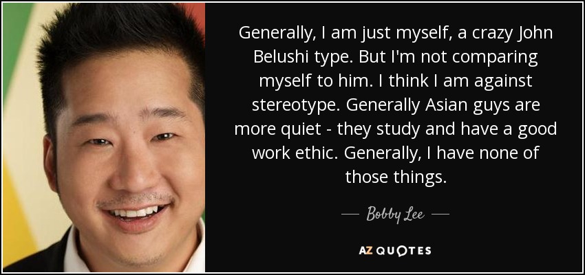 Generally, I am just myself, a crazy John Belushi type. But I'm not comparing myself to him. I think I am against stereotype. Generally Asian guys are more quiet - they study and have a good work ethic. Generally, I have none of those things. - Bobby Lee