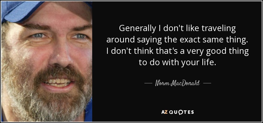 Generally I don't like traveling around saying the exact same thing. I don't think that's a very good thing to do with your life. - Norm MacDonald