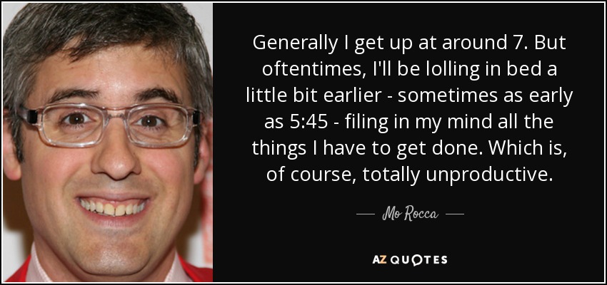 Generally I get up at around 7. But oftentimes, I'll be lolling in bed a little bit earlier - sometimes as early as 5:45 - filing in my mind all the things I have to get done. Which is, of course, totally unproductive. - Mo Rocca