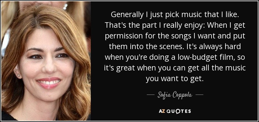 Generally I just pick music that I like. That's the part I really enjoy: When I get permission for the songs I want and put them into the scenes. It's always hard when you're doing a low-budget film, so it's great when you can get all the music you want to get. - Sofia Coppola