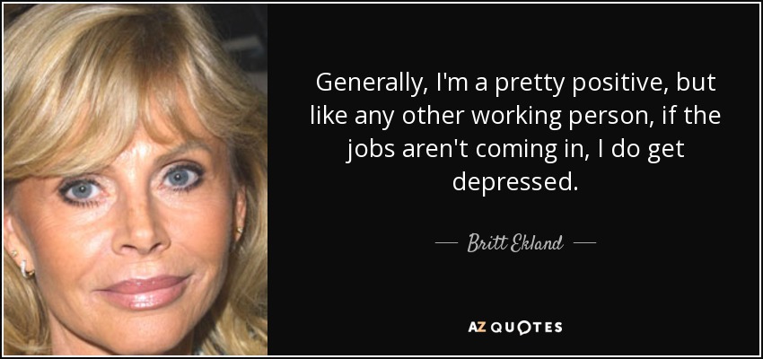 Generally, I'm a pretty positive, but like any other working person, if the jobs aren't coming in, I do get depressed. - Britt Ekland