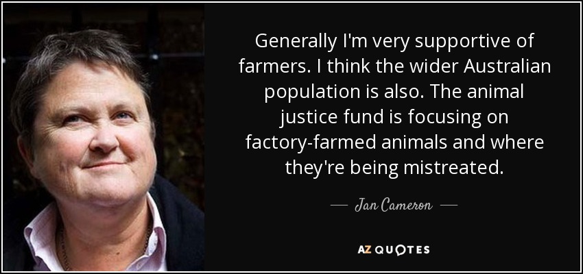 Generally I'm very supportive of farmers. I think the wider Australian population is also. The animal justice fund is focusing on factory-farmed animals and where they're being mistreated. - Jan Cameron