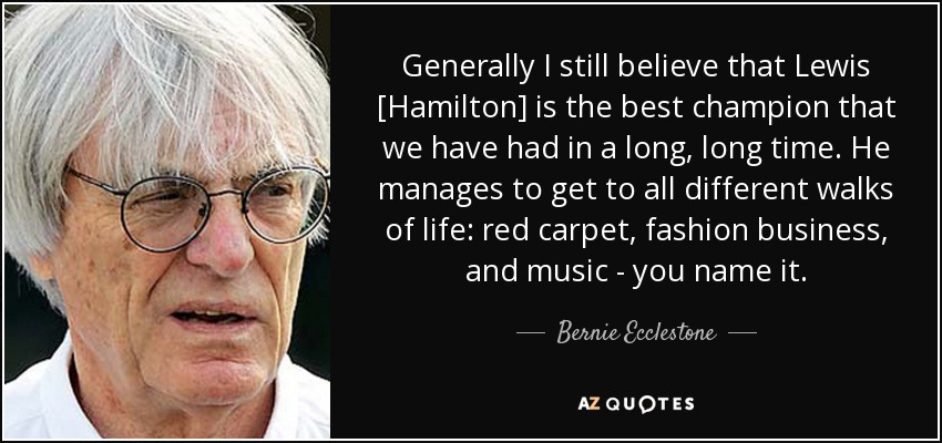 Generally I still believe that Lewis [Hamilton] is the best champion that we have had in a long, long time. He manages to get to all different walks of life: red carpet, fashion business, and music - you name it. - Bernie Ecclestone