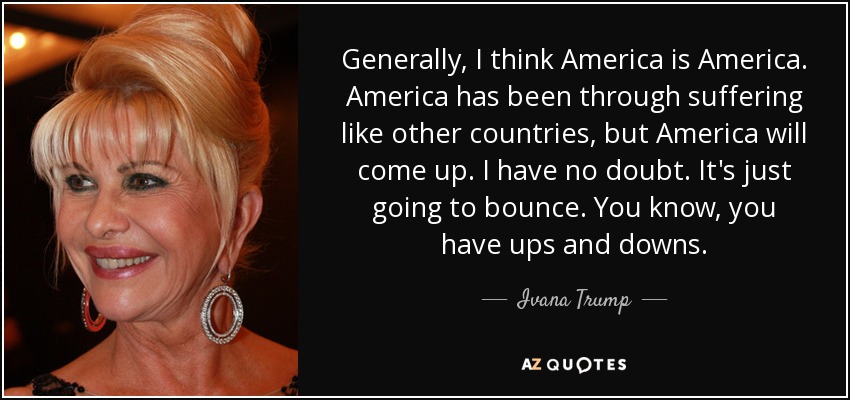 Generally, I think America is America. America has been through suffering like other countries, but America will come up. I have no doubt. It's just going to bounce. You know, you have ups and downs. - Ivana Trump