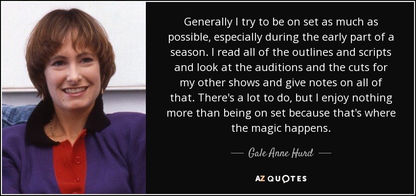 Generally I try to be on set as much as possible, especially during the early part of a season. I read all of the outlines and scripts and look at the auditions and the cuts for my other shows and give notes on all of that. There's a lot to do, but I enjoy nothing more than being on set because that's where the magic happens. - Gale Anne Hurd