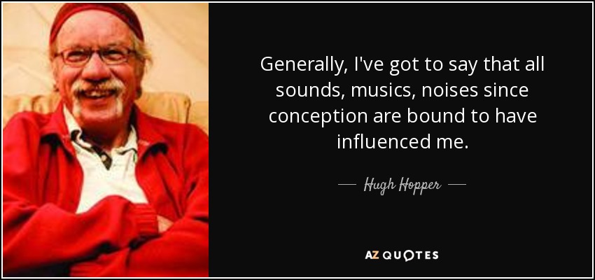 Generally, I've got to say that all sounds, musics, noises since conception are bound to have influenced me. - Hugh Hopper