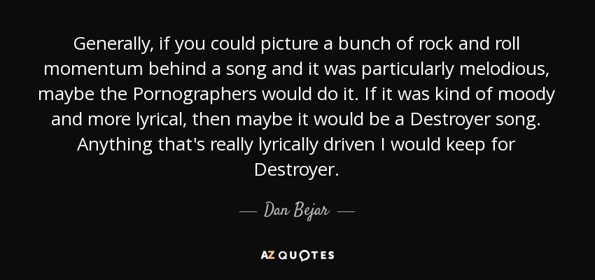 Generally, if you could picture a bunch of rock and roll momentum behind a song and it was particularly melodious, maybe the Pornographers would do it. If it was kind of moody and more lyrical, then maybe it would be a Destroyer song. Anything that's really lyrically driven I would keep for Destroyer. - Dan Bejar