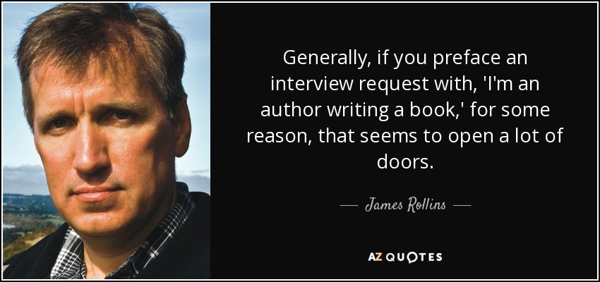 Generally, if you preface an interview request with, 'I'm an author writing a book,' for some reason, that seems to open a lot of doors. - James Rollins