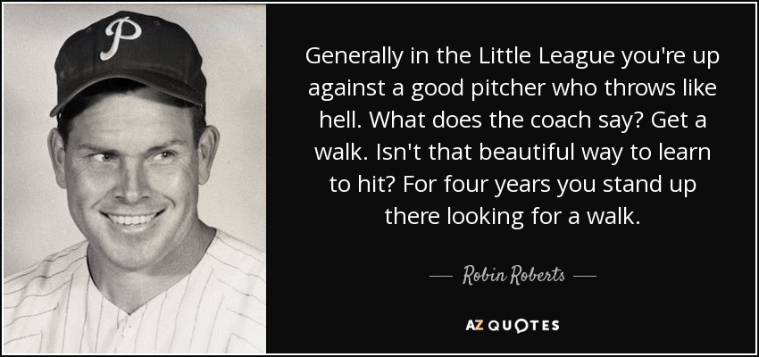 Generally in the Little League you're up against a good pitcher who throws like hell. What does the coach say? Get a walk. Isn't that beautiful way to learn to hit? For four years you stand up there looking for a walk. - Robin Roberts