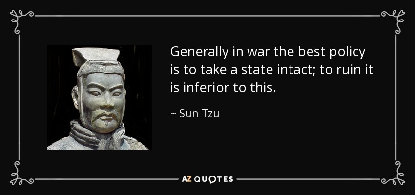 Generally in war the best policy is to take a state intact; to ruin it is inferior to this. - Sun Tzu