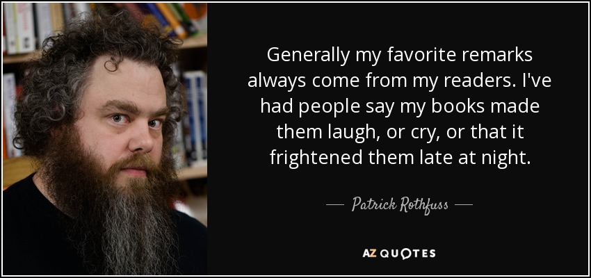 Generally my favorite remarks always come from my readers. I've had people say my books made them laugh, or cry, or that it frightened them late at night. - Patrick Rothfuss
