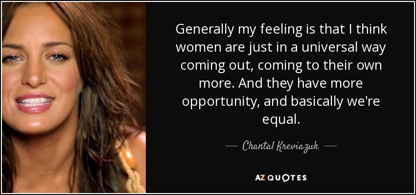 Generally my feeling is that I think women are just in a universal way coming out, coming to their own more. And they have more opportunity, and basically we're equal. - Chantal Kreviazuk
