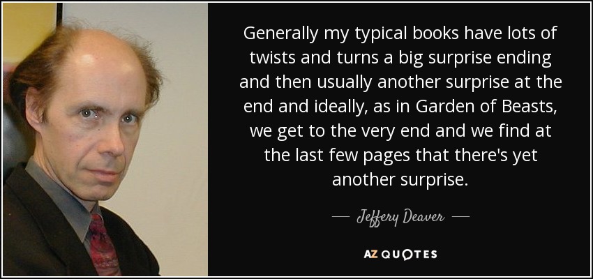 Generally my typical books have lots of twists and turns a big surprise ending and then usually another surprise at the end and ideally, as in Garden of Beasts, we get to the very end and we find at the last few pages that there's yet another surprise. - Jeffery Deaver