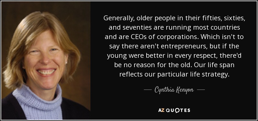 Generally, older people in their fifties, sixties, and seventies are running most countries and are CEOs of corporations. Which isn't to say there aren't entrepreneurs, but if the young were better in every respect, there'd be no reason for the old. Our life span reflects our particular life strategy. - Cynthia Kenyon