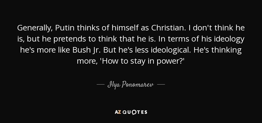 Generally, Putin thinks of himself as Christian. I don't think he is, but he pretends to think that he is. In terms of his ideology he's more like Bush Jr. But he's less ideological. He's thinking more, 'How to stay in power?' - Ilya Ponomarev