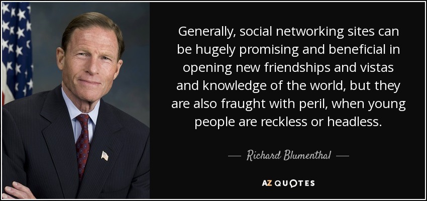 Generally, social networking sites can be hugely promising and beneficial in opening new friendships and vistas and knowledge of the world, but they are also fraught with peril, when young people are reckless or headless. - Richard Blumenthal