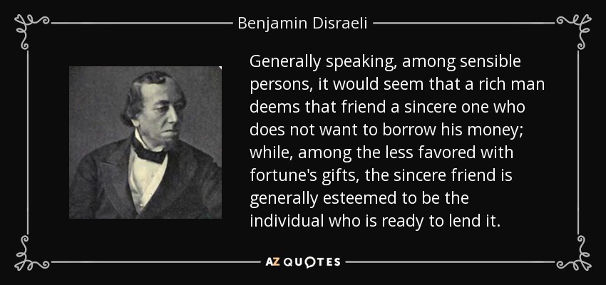 Generally speaking, among sensible persons, it would seem that a rich man deems that friend a sincere one who does not want to borrow his money; while, among the less favored with fortune's gifts, the sincere friend is generally esteemed to be the individual who is ready to lend it. - Benjamin Disraeli