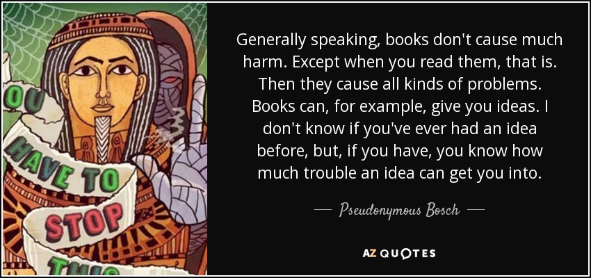 Generally speaking, books don't cause much harm. Except when you read them, that is. Then they cause all kinds of problems. Books can, for example, give you ideas. I don't know if you've ever had an idea before, but, if you have, you know how much trouble an idea can get you into. - Pseudonymous Bosch