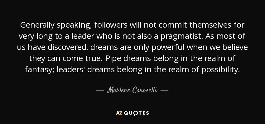 Generally speaking, followers will not commit themselves for very long to a leader who is not also a pragmatist. As most of us have discovered, dreams are only powerful when we believe they can come true. Pipe dreams belong in the realm of fantasy; leaders' dreams belong in the realm of possibility. - Marlene Caroselli