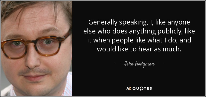 Generally speaking, I, like anyone else who does anything publicly, like it when people like what I do, and would like to hear as much. - John Hodgman