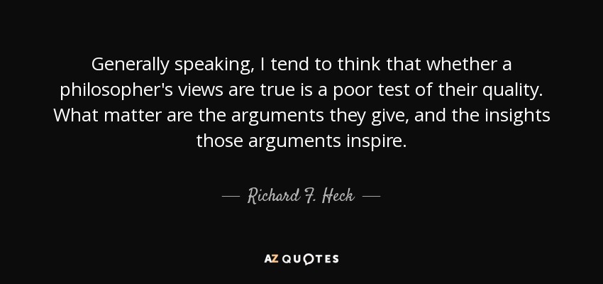 Generally speaking, I tend to think that whether a philosopher's views are true is a poor test of their quality. What matter are the arguments they give, and the insights those arguments inspire. - Richard F. Heck