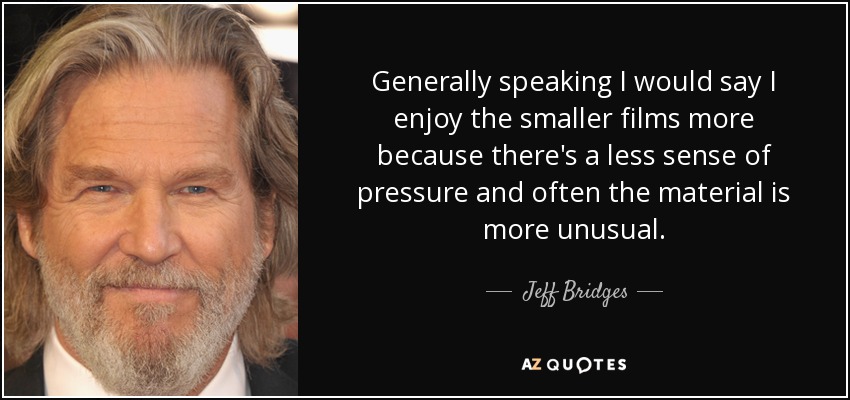 Generally speaking I would say I enjoy the smaller films more because there's a less sense of pressure and often the material is more unusual. - Jeff Bridges