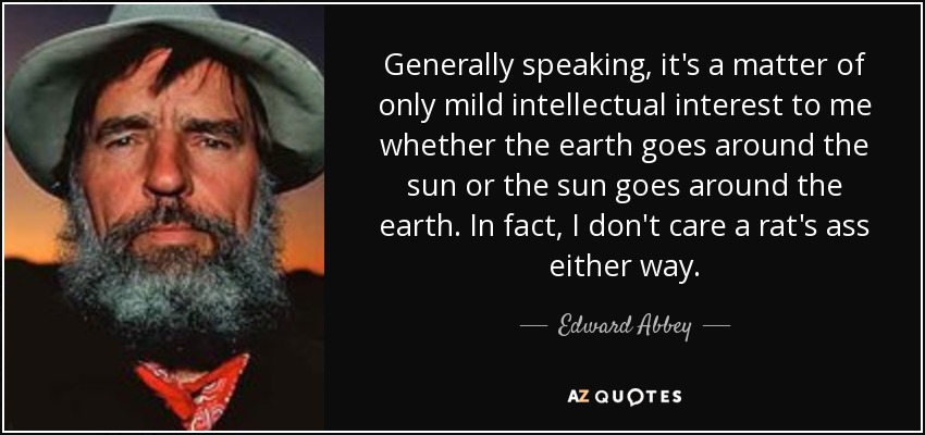 Generally speaking, it's a matter of only mild intellectual interest to me whether the earth goes around the sun or the sun goes around the earth. In fact, I don't care a rat's ass either way. - Edward Abbey