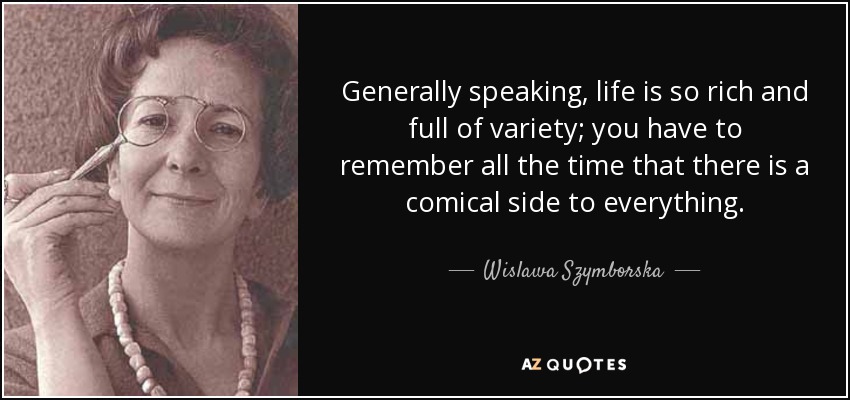 Generally speaking, life is so rich and full of variety; you have to remember all the time that there is a comical side to everything. - Wislawa Szymborska