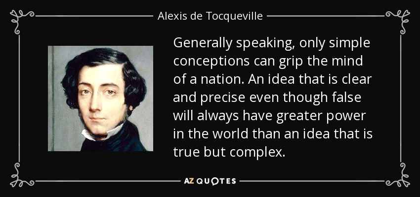 Generally speaking, only simple conceptions can grip the mind of a nation. An idea that is clear and precise even though false will always have greater power in the world than an idea that is true but complex. - Alexis de Tocqueville