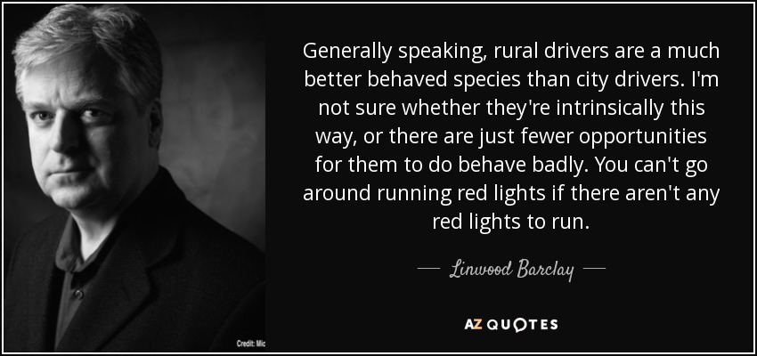 Generally speaking, rural drivers are a much better behaved species than city drivers. I'm not sure whether they're intrinsically this way, or there are just fewer opportunities for them to do behave badly. You can't go around running red lights if there aren't any red lights to run. - Linwood Barclay