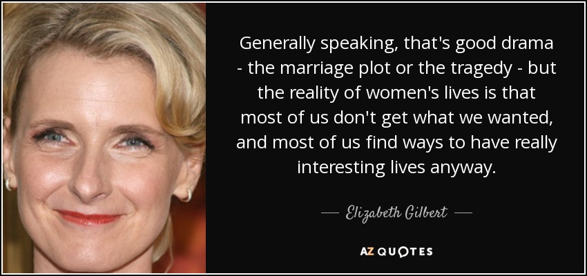 Generally speaking, that's good drama - the marriage plot or the tragedy - but the reality of women's lives is that most of us don't get what we wanted, and most of us find ways to have really interesting lives anyway. - Elizabeth Gilbert