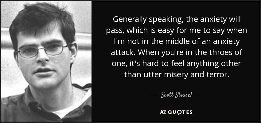 Generally speaking, the anxiety will pass, which is easy for me to say when I'm not in the middle of an anxiety attack. When you're in the throes of one, it's hard to feel anything other than utter misery and terror. - Scott Stossel