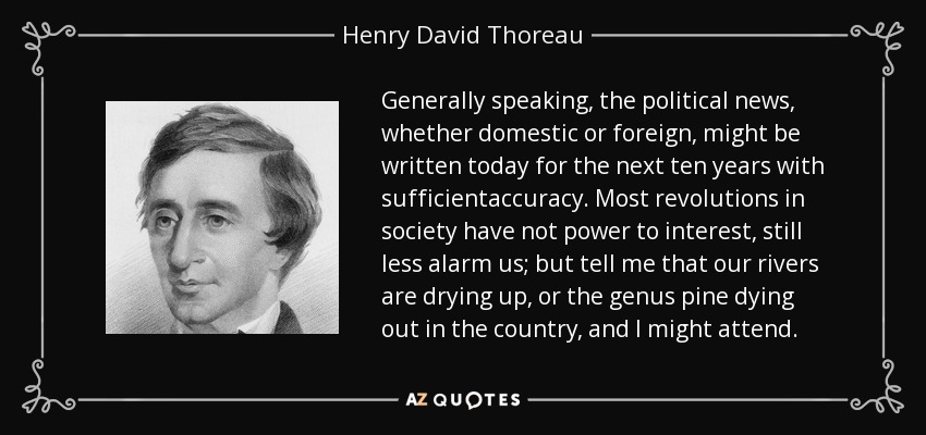 Generally speaking, the political news, whether domestic or foreign, might be written today for the next ten years with sufficientaccuracy. Most revolutions in society have not power to interest, still less alarm us; but tell me that our rivers are drying up, or the genus pine dying out in the country, and I might attend. - Henry David Thoreau